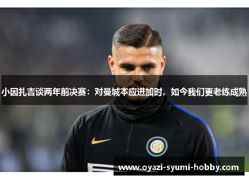小因扎吉谈两年前决赛：对曼城本应进加时，如今我们更老练成熟